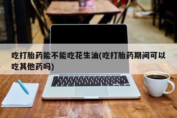米非司酮打胎药官网吃打胎药能不能吃花生油(吃打胎药期间可以吃其他药吗)