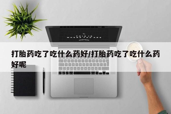 米非司酮打胎药官网打胎药吃了吃什么药好/打胎药吃了吃什么药好呢