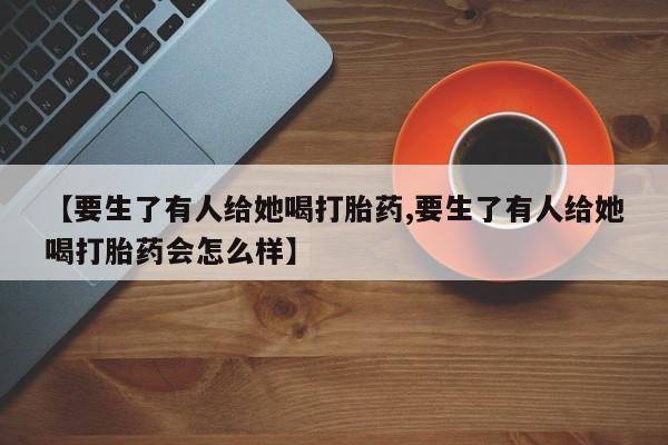 米非司酮打胎药官网【要生了有人给她喝打胎药,要生了有人给她喝打胎药会怎么样】