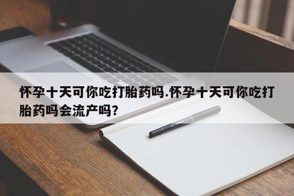 米非司酮打胎药官网怀孕十天可你吃打胎药吗.怀孕十天可你吃打胎药吗会流产吗？