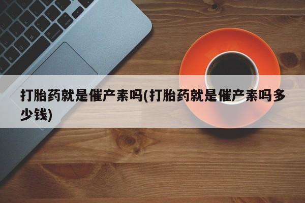米非司酮打胎药官网打胎药就是催产素吗(打胎药就是催产素吗多少钱)