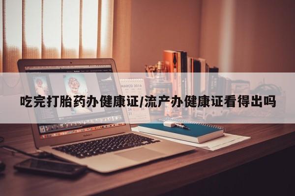 米非司酮打胎药官网吃完打胎药办健康证/流产办健康证看得出吗
