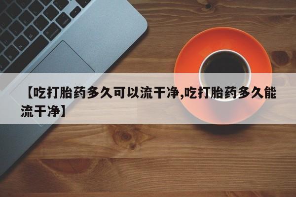 米非司酮打胎药官网【吃打胎药多久可以流干净,吃打胎药多久能流干净】