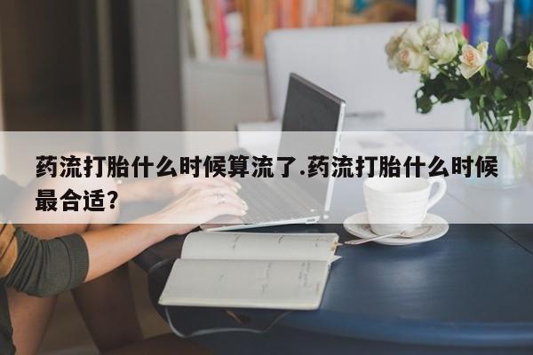 米非司酮打胎药官网药流打胎什么时候算流了.药流打胎什么时候最合适？