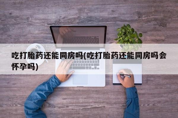 米非司酮打胎药官网吃打胎药还能同房吗(吃打胎药还能同房吗会怀孕吗)