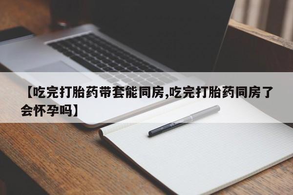 米非司酮打胎药官网【吃完打胎药带套能同房,吃完打胎药同房了会怀孕吗】