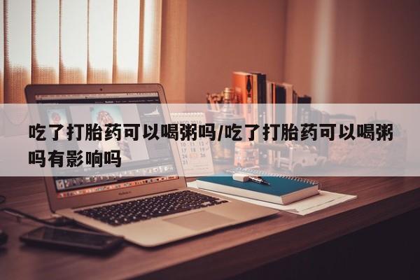 米非司酮打胎药官网吃了打胎药可以喝粥吗/吃了打胎药可以喝粥吗有影响吗