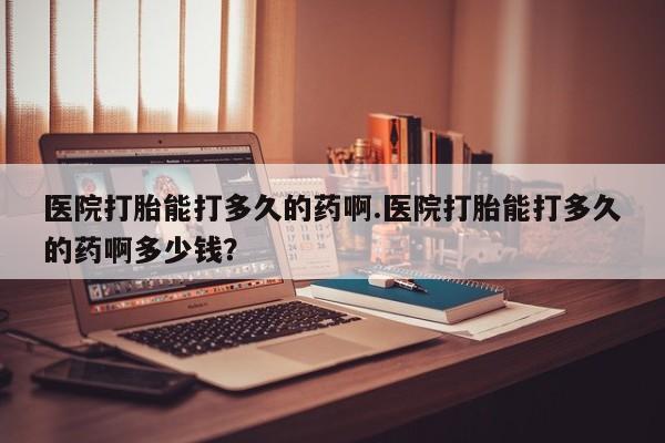 米非司酮打胎药官网医院打胎能打多久的药啊.医院打胎能打多久的药啊多少钱？