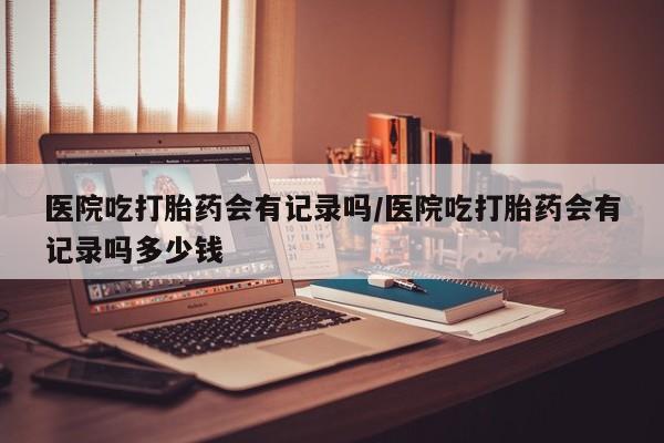 米非司酮打胎药官网医院吃打胎药会有记录吗/医院吃打胎药会有记录吗多少钱