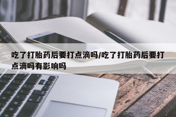 米非司酮打胎药官网吃了打胎药后要打点滴吗/吃了打胎药后要打点滴吗有影响吗