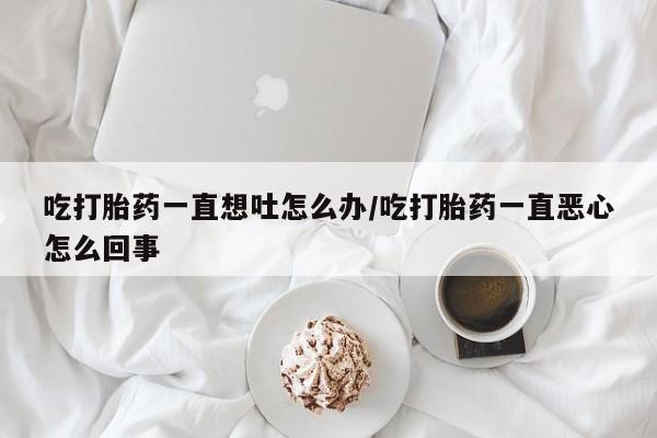 米非司酮打胎药官网吃打胎药一直想吐怎么办/吃打胎药一直恶心怎么回事
