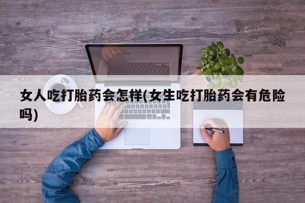 米非司酮打胎药官网女人吃打胎药会怎样(女生吃打胎药会有危险吗)