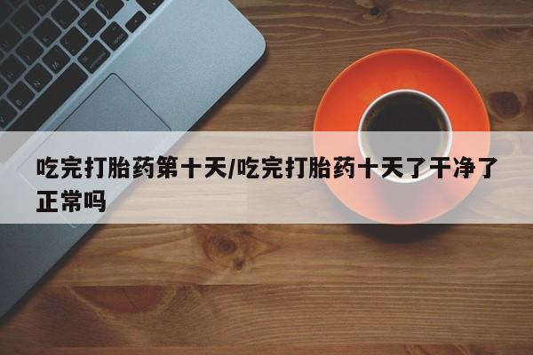 米非司酮打胎药官网吃完打胎药第十天/吃完打胎药十天了干净了正常吗