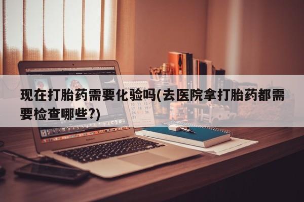米非司酮打胎药官网现在打胎药需要化验吗(去医院拿打胎药都需要检查哪些?)