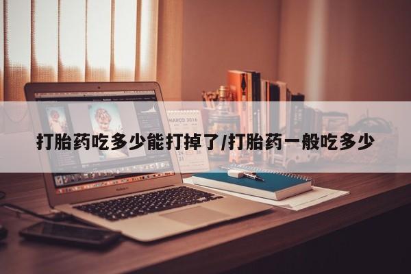 米非司酮打胎药官网打胎药吃多少能打掉了/打胎药一般吃多少