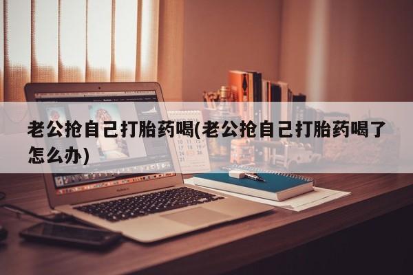 米非司酮打胎药官网老公抢自己打胎药喝(老公抢自己打胎药喝了怎么办)