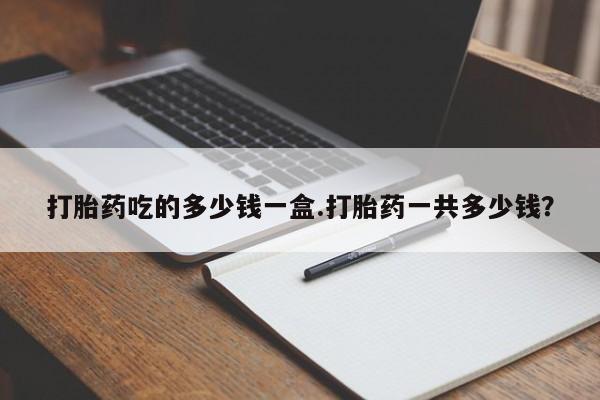 米非司酮打胎药官网打胎药吃的多少钱一盒.打胎药一共多少钱？