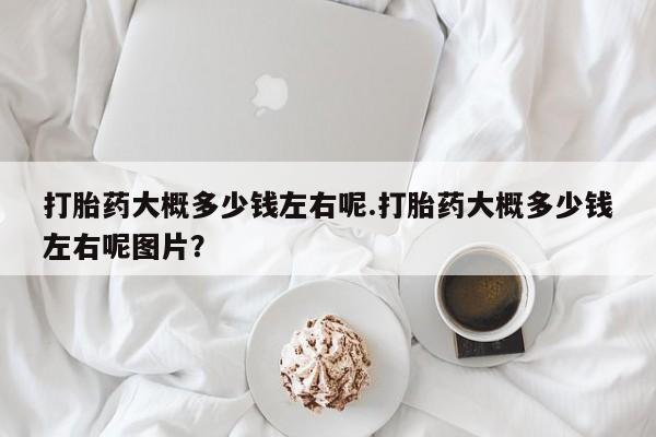 米非司酮打胎药官网打胎药大概多少钱左右呢.打胎药大概多少钱左右呢图片？