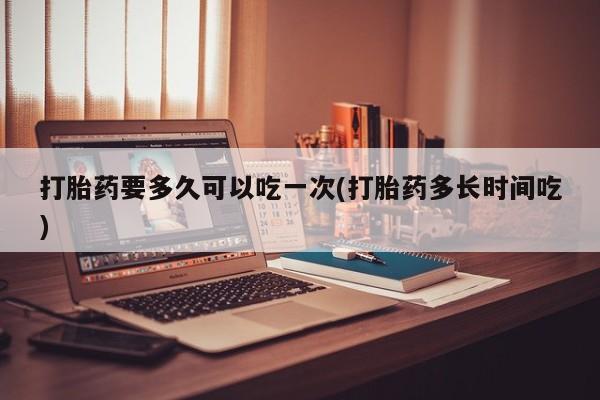 米非司酮打胎药官网打胎药要多久可以吃一次(打胎药多长时间吃)