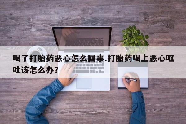 米非司酮打胎药官网喝了打胎药恶心怎么回事.打胎药喝上恶心呕吐该怎么办？