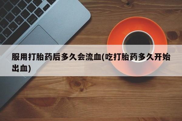 米非司酮打胎药官网服用打胎药后多久会流血(吃打胎药多久开始出血)