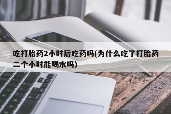 米非司酮打胎药官网吃打胎药2小时后吃药吗(为什么吃了打胎药二个小时能喝水吗)