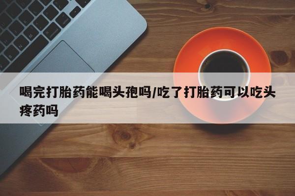 米非司酮打胎药官网喝完打胎药能喝头孢吗/吃了打胎药可以吃头疼药吗