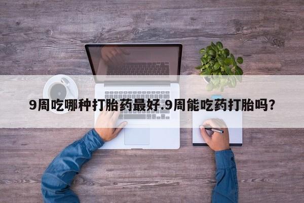 米非司酮打胎药官网9周吃哪种打胎药最好.9周能吃药打胎吗？