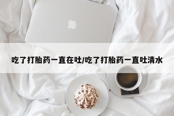 米非司酮打胎药官网吃了打胎药一直在吐/吃了打胎药一直吐清水
