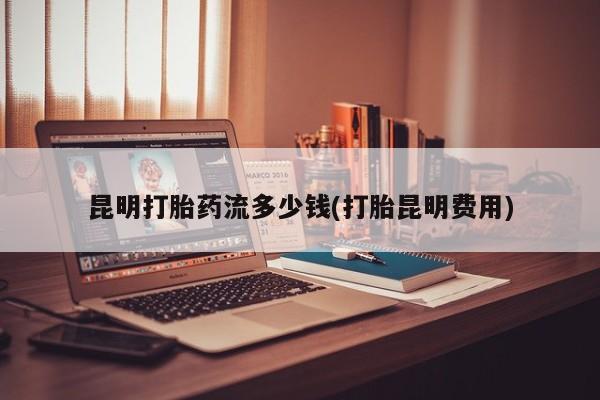 米非司酮打胎药官网昆明打胎药流多少钱(打胎昆明费用)