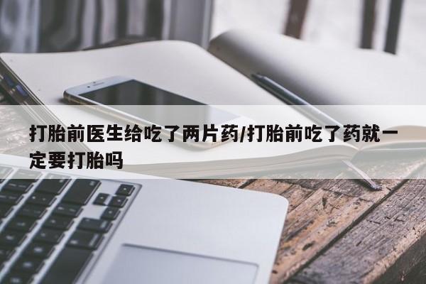 米非司酮打胎药官网打胎前医生给吃了两片药/打胎前吃了药就一定要打胎吗