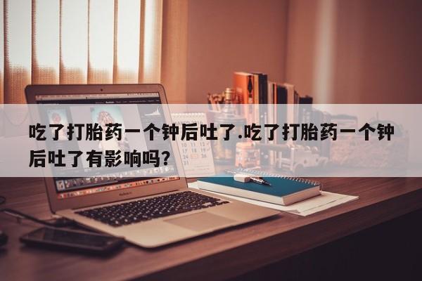 米非司酮打胎药官网吃了打胎药一个钟后吐了.吃了打胎药一个钟后吐了有影响吗？