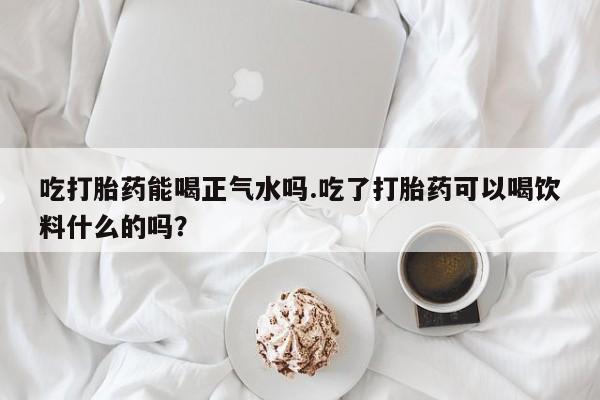 米非司酮打胎药官网吃打胎药能喝正气水吗.吃了打胎药可以喝饮料什么的吗？