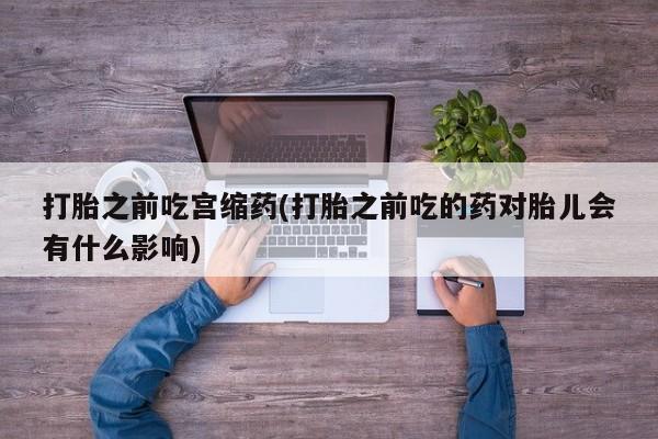 米非司酮打胎药官网打胎之前吃宫缩药(打胎之前吃的药对胎儿会有什么影响)