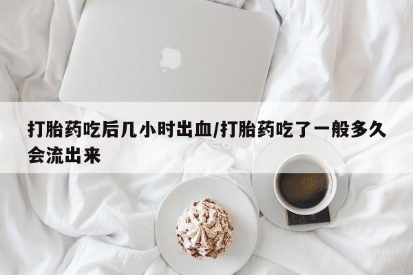 米非司酮打胎药官网打胎药吃后几小时出血/打胎药吃了一般多久会流出来