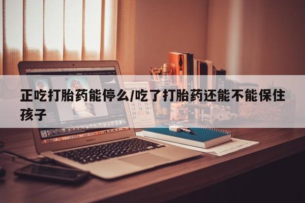 米非司酮打胎药官网正吃打胎药能停么/吃了打胎药还能不能保住孩子