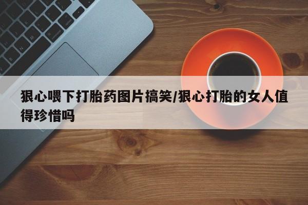 米非司酮打胎药官网狠心喂下打胎药图片搞笑/狠心打胎的女人值得珍惜吗