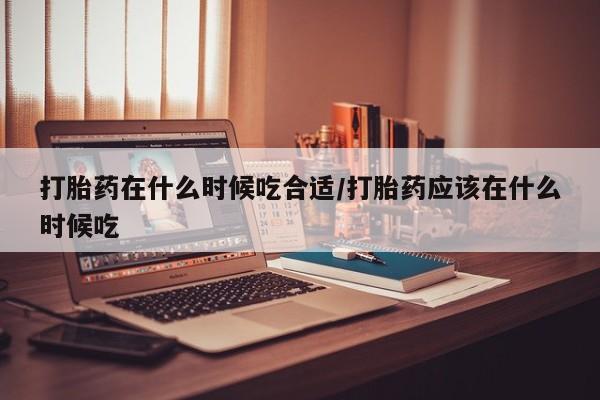 米非司酮打胎药官网打胎药在什么时候吃合适/打胎药应该在什么时候吃