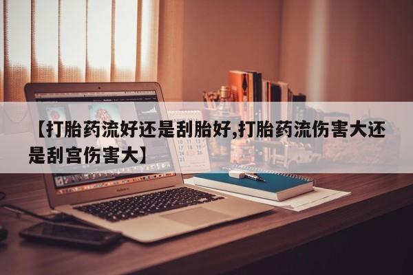 米非司酮打胎药官网【打胎药流好还是刮胎好,打胎药流伤害大还是刮宫伤害大】