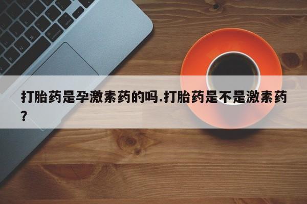 米非司酮打胎药官网打胎药是孕激素药的吗.打胎药是不是激素药？