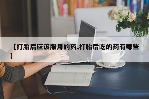米非司酮打胎药官网【打胎后应该服用的药,打胎后吃的药有哪些】