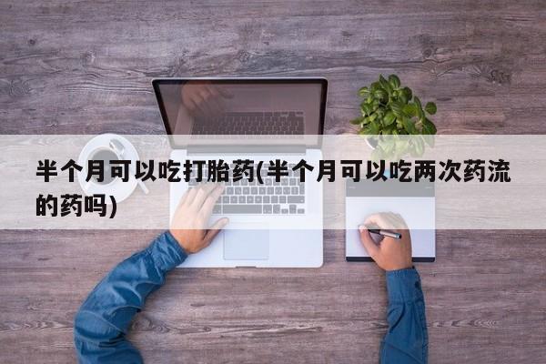 米非司酮打胎药官网半个月可以吃打胎药(半个月可以吃两次药流的药吗)