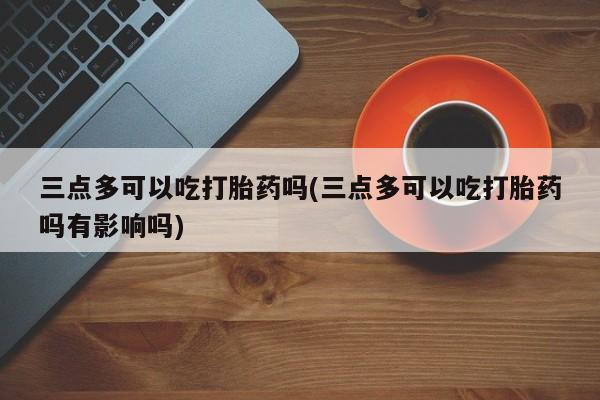 米非司酮打胎药官网三点多可以吃打胎药吗(三点多可以吃打胎药吗有影响吗)