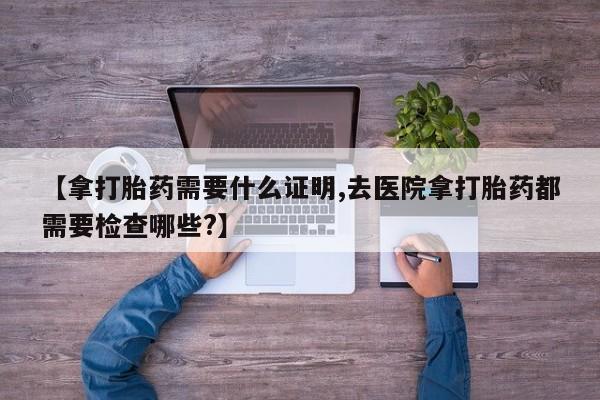 米非司酮打胎药官网【拿打胎药需要什么证明,去医院拿打胎药都需要检查哪些?】