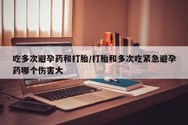 米非司酮打胎药官网吃多次避孕药和打胎/打胎和多次吃紧急避孕药哪个伤害大
