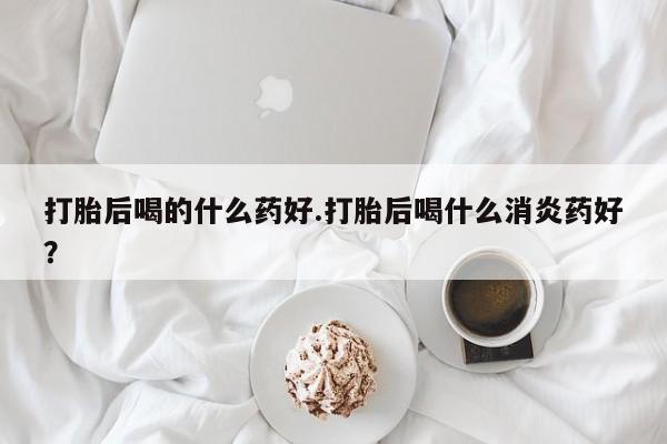 米非司酮打胎药官网打胎后喝的什么药好.打胎后喝什么消炎药好？