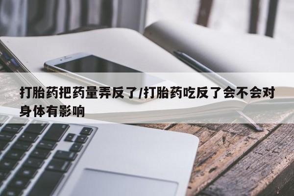 米非司酮打胎药官网打胎药把药量弄反了/打胎药吃反了会不会对身体有影响