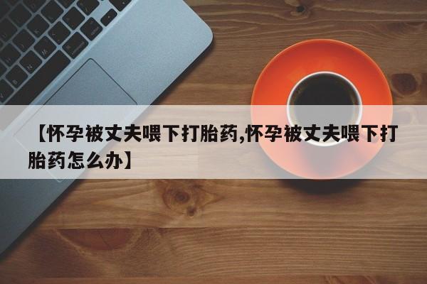 米非司酮打胎药官网【怀孕被丈夫喂下打胎药,怀孕被丈夫喂下打胎药怎么办】