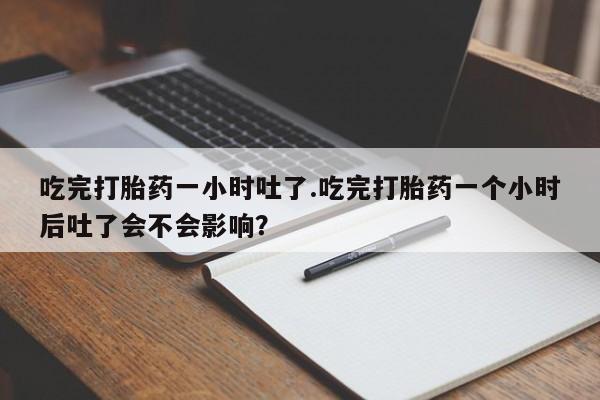 米非司酮打胎药官网吃完打胎药一小时吐了.吃完打胎药一个小时后吐了会不会影响？