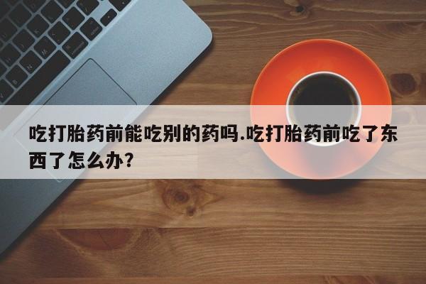 米非司酮打胎药官网吃打胎药前能吃别的药吗.吃打胎药前吃了东西了怎么办？